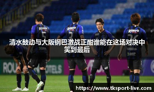 清水鼓动与大阪钢巴激战正酣谁能在这场对决中笑到最后