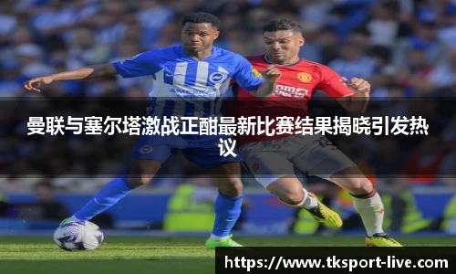 曼联与塞尔塔激战正酣最新比赛结果揭晓引发热议